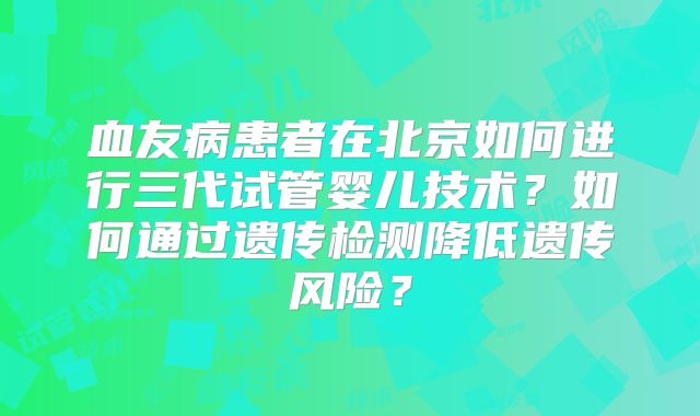 血友病患者在北京如何进行三代试管婴儿技术？如何通过遗传检测降低遗传风险？
