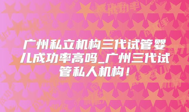 广州私立机构三代试管婴儿成功率高吗_广州三代试管私人机构！