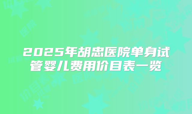 2025年胡忠医院单身试管婴儿费用价目表一览