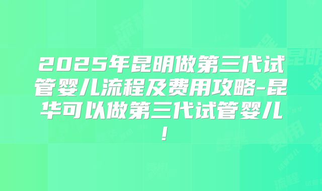 2025年昆明做第三代试管婴儿流程及费用攻略-昆华可以做第三代试管婴儿！