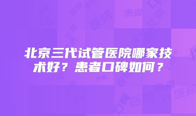 北京三代试管医院哪家技术好？患者口碑如何？