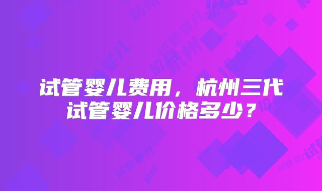 试管婴儿费用，杭州三代试管婴儿价格多少？