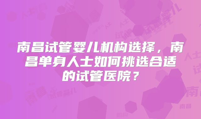 南昌试管婴儿机构选择，南昌单身人士如何挑选合适的试管医院？