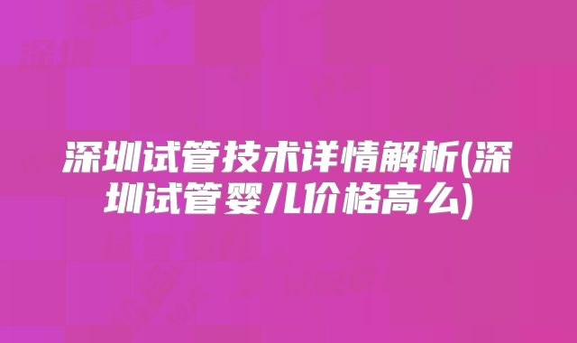 深圳试管技术详情解析(深圳试管婴儿价格高么)