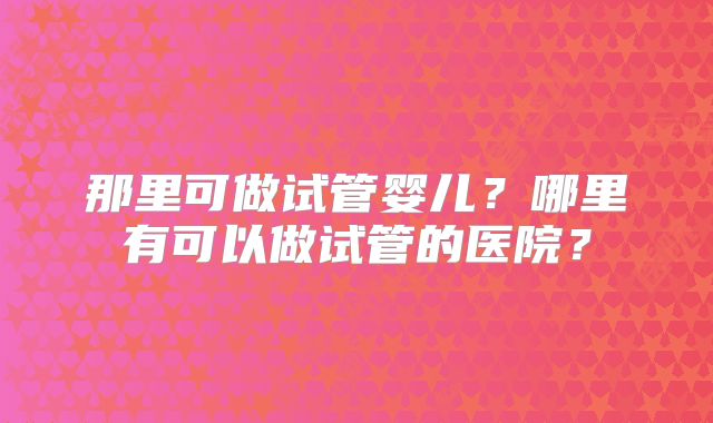 那里可做试管婴儿?哪里有可以做试管的医院?
