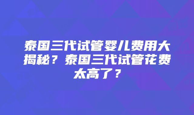 泰国三代试管婴儿费用大揭秘?泰国三代试管花费太高了?