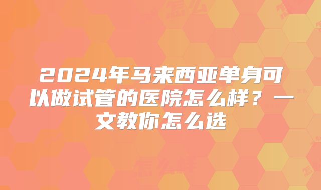 2024年马来西亚单身可以做试管的医院怎么样？一文教你怎么选