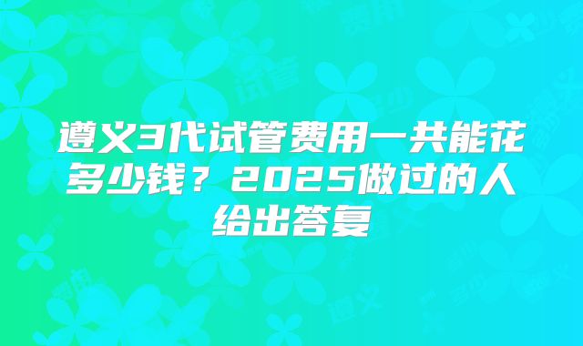 遵义3代试管费用一共能花多少钱？2025做过的人给出答复