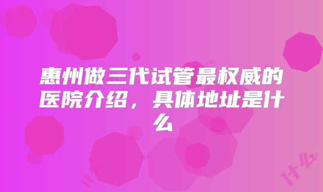 惠州做三代试管最权威的医院介绍,具体地址是什么