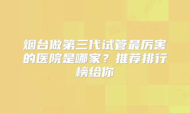 烟台做第三代试管最厉害的医院是哪家？推荐排行榜给你