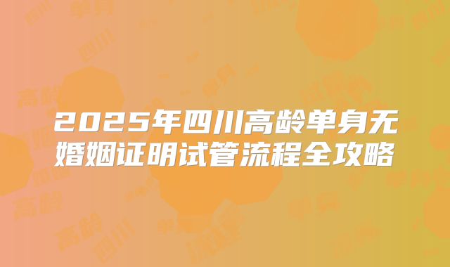 2025年四川高龄单身无婚姻证明试管流程全攻略