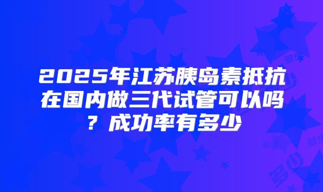 2025年江苏胰岛素抵抗在国内做三代试管可以吗？成功率有多少