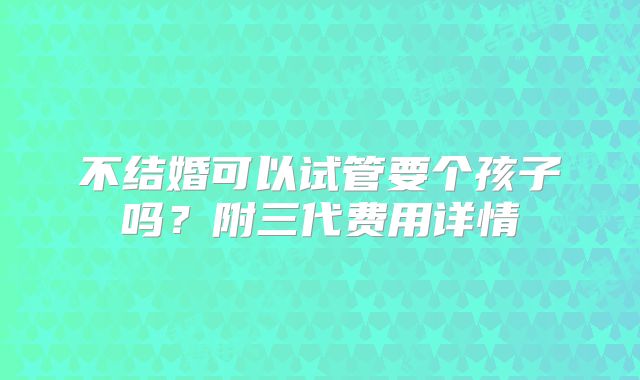 不结婚可以试管要个孩子吗?附三代费用详情