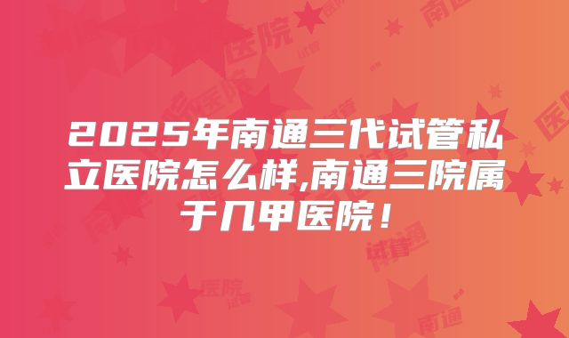 2025年南通三代试管私立医院怎么样,南通三院属于几甲医院!