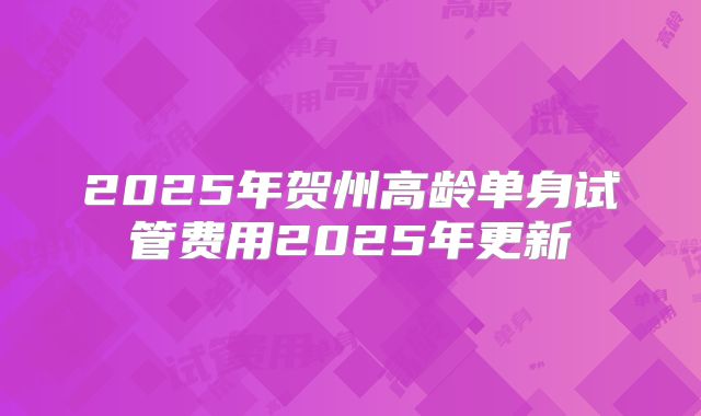 2025年贺州高龄单身试管费用2025年更新