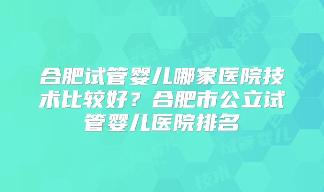 合肥试管婴儿哪家医院技术比较好？合肥市公立试管婴儿医院排名