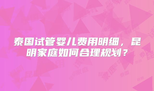 泰国试管婴儿费用明细,昆明家庭如何合理规划?