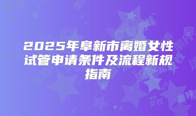 2025年阜新市离婚女性试管申请条件及流程新规指南
