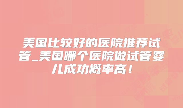 美国比较好的医院推荐试管_美国哪个医院做试管婴儿成功概率高!