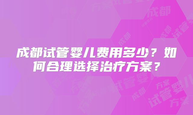 成都试管婴儿费用多少?如何合理选择治疗方案?