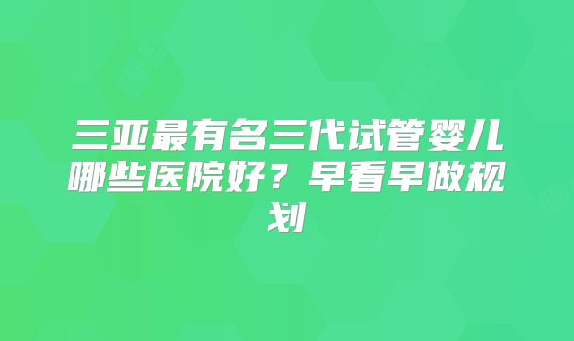 三亚最有名三代试管婴儿哪些医院好？早看早做规划
