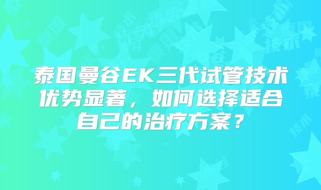 泰国曼谷EK三代试管技术优势显著,如何选择适合自己的治疗方案?