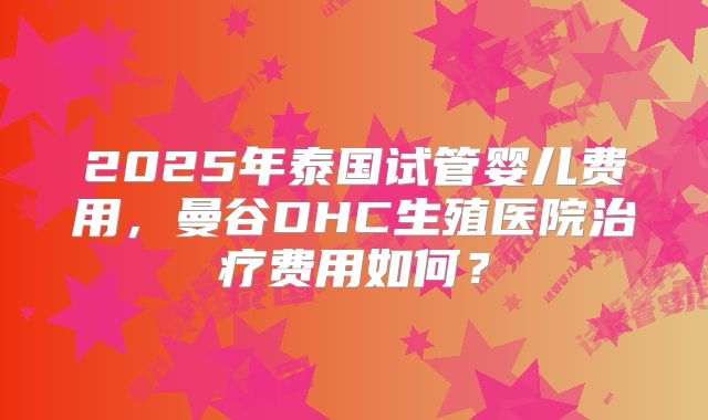 2025年泰国试管婴儿费用,曼谷DHC生殖医院治疗费用如何?