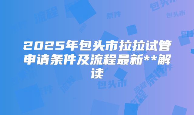 2025年包头市拉拉试管申请条件及流程最新**解读