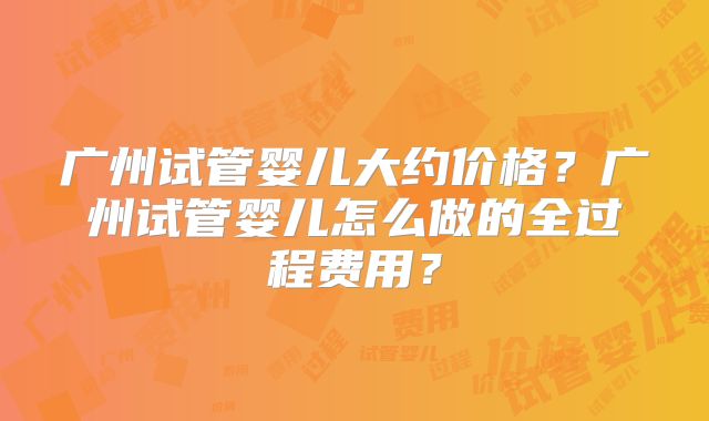 广州试管婴儿大约价格?广州试管婴儿怎么做的全过程费用?