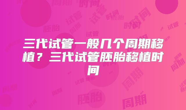 三代试管一般几个周期移植?三代试管胚胎移植时间