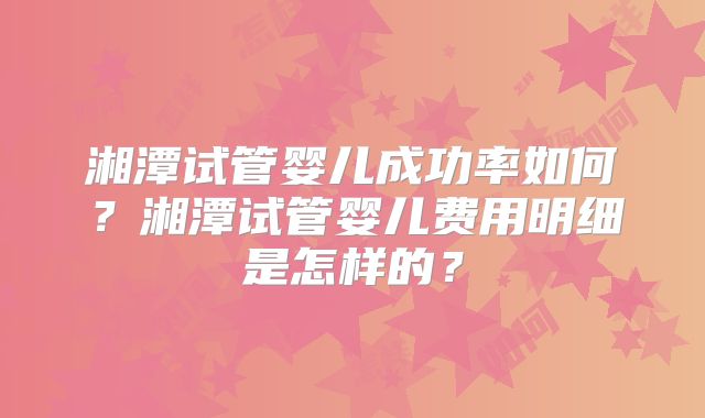 湘潭试管婴儿成功率如何?湘潭试管婴儿费用明细是怎样的?