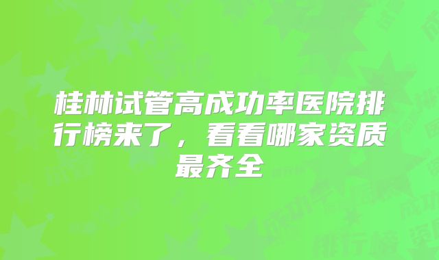 桂林试管高成功率医院排行榜来了，看看哪家资质最齐全