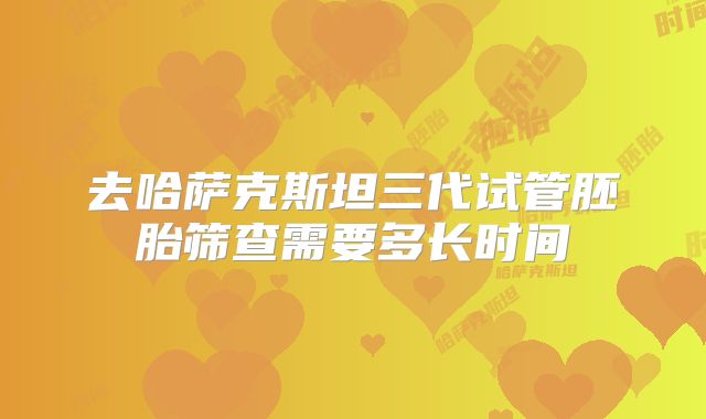 去哈萨克斯坦三代试管胚胎筛查需要多长时间
