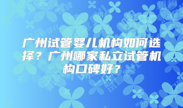 广州试管婴儿机构如何选择？广州哪家私立试管机构口碑好？