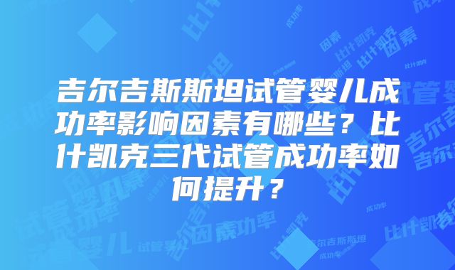 吉尔吉斯斯坦试管婴儿成功率影响因素有哪些?比什凯克三代试管成功率如何提升?