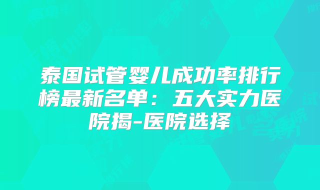 泰国试管婴儿成功率排行榜最新名单:五大实力医院揭-医院选择