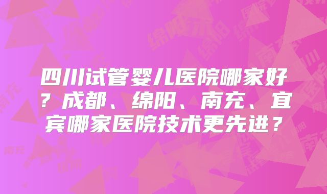 四川试管婴儿医院哪家好?成都、绵阳、南充、宜宾哪家医院技术更先进?