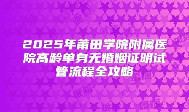 2025年莆田学院附属医院高龄单身无婚姻证明试管流程全攻略