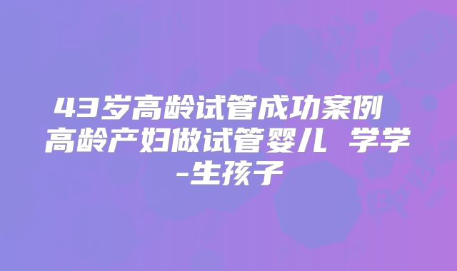 43岁高龄试管成功案例 高龄产妇做试管婴儿 学学-生孩子