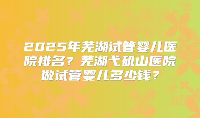 2025年芜湖试管婴儿医院排名?芜湖弋矶山医院做试管婴儿多少钱?