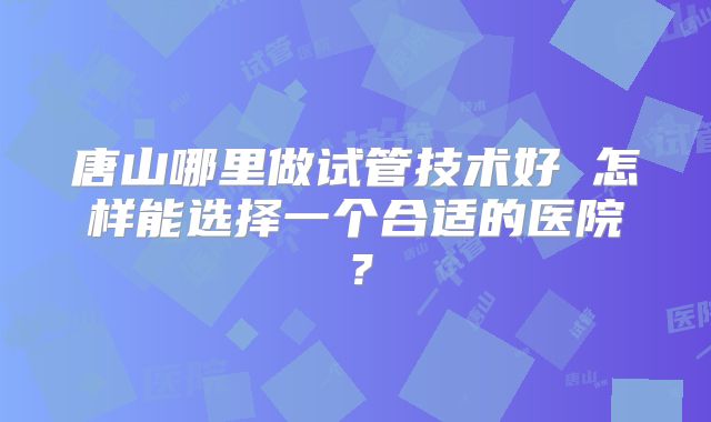 唐山哪里做试管技术好 怎样能选择一个合适的医院？