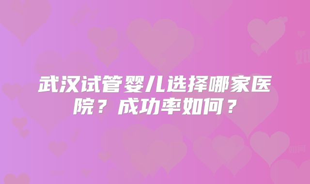 武汉试管婴儿选择哪家医院?成功率如何?