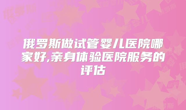 俄罗斯做试管婴儿医院哪家好,亲身体验医院服务的评估
