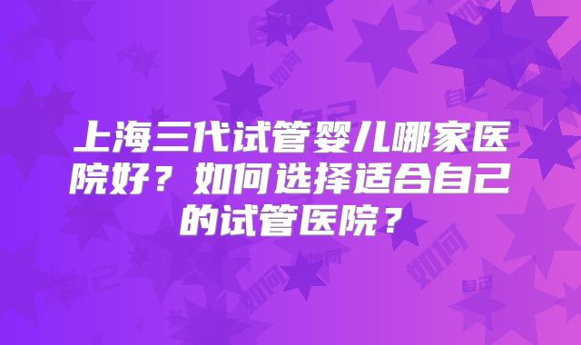 上海三代试管婴儿哪家医院好？如何选择适合自己的试管医院？