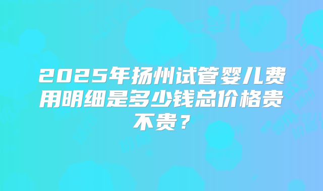 2025年扬州试管婴儿费用明细是多少钱总价格贵不贵？