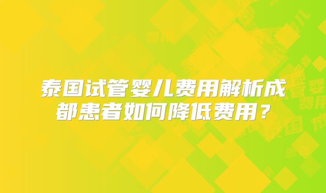 泰国试管婴儿费用解析成都患者如何降低费用？