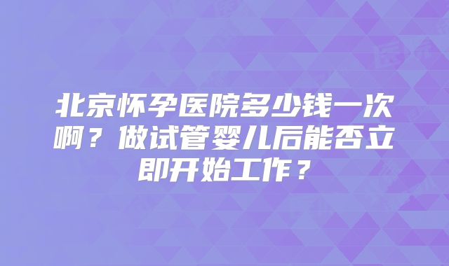 北京怀孕医院多少钱一次啊?做试管婴儿后能否立即开始工作?