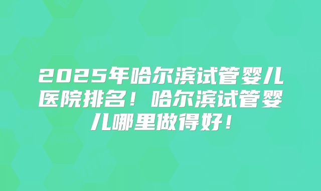 2025年哈尔滨试管婴儿医院排名!哈尔滨试管婴儿哪里做得好!