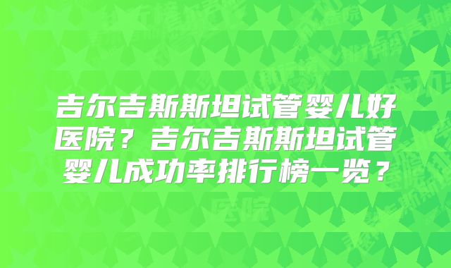 吉尔吉斯斯坦试管婴儿好医院?吉尔吉斯斯坦试管婴儿成功率排行榜一览?