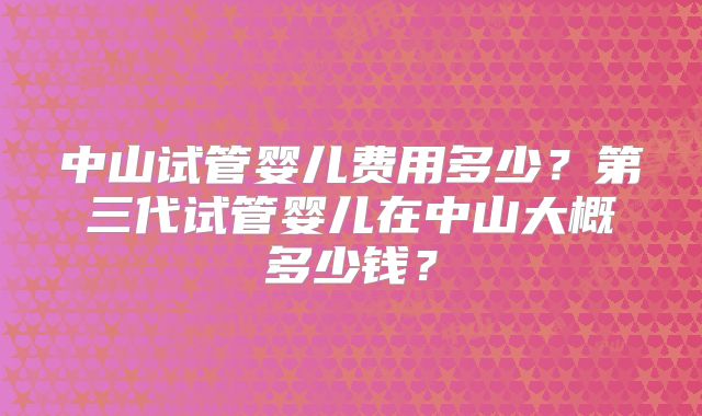 中山试管婴儿费用多少？第三代试管婴儿在中山大概多少钱？